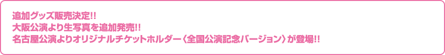 追加グッズ販売決定！！　大阪公演より生写真を追加発売！！　名古屋公演よりオリジナルチケットホルダー〈全国公演記念バージョン〉が登場！！