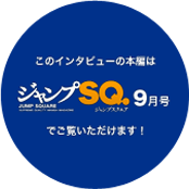 このインタビューの本編は「ジャンプSQ.9月号」でご覧いただけます！