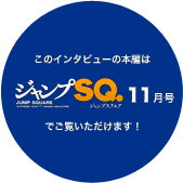 このインタビューの本編は「ジャンプSQ.11月号」でご覧いただけます！